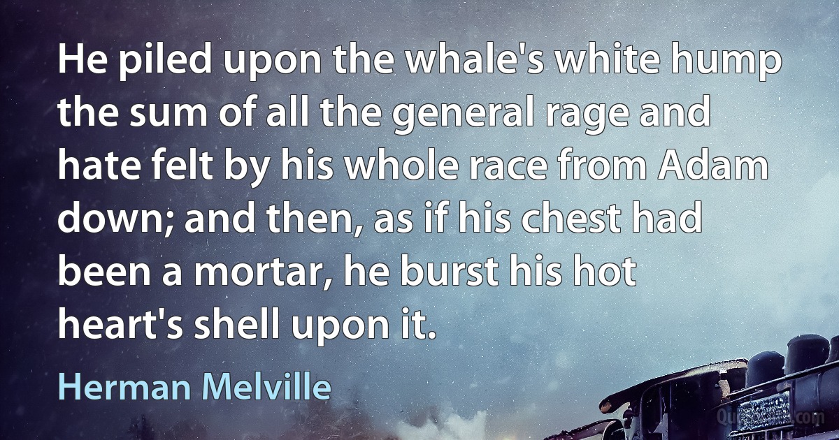 He piled upon the whale's white hump the sum of all the general rage and hate felt by his whole race from Adam down; and then, as if his chest had been a mortar, he burst his hot heart's shell upon it. (Herman Melville)