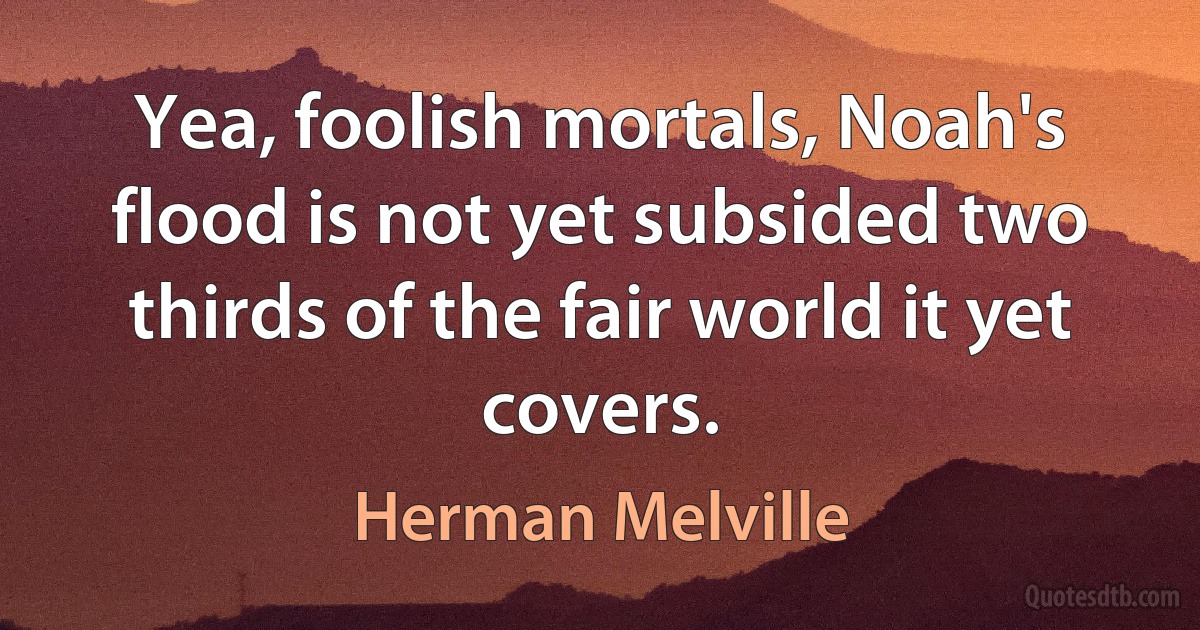 Yea, foolish mortals, Noah's flood is not yet subsided two thirds of the fair world it yet covers. (Herman Melville)