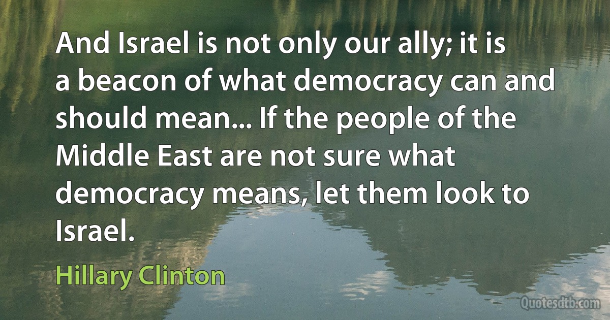 And Israel is not only our ally; it is a beacon of what democracy can and should mean... If the people of the Middle East are not sure what democracy means, let them look to Israel. (Hillary Clinton)