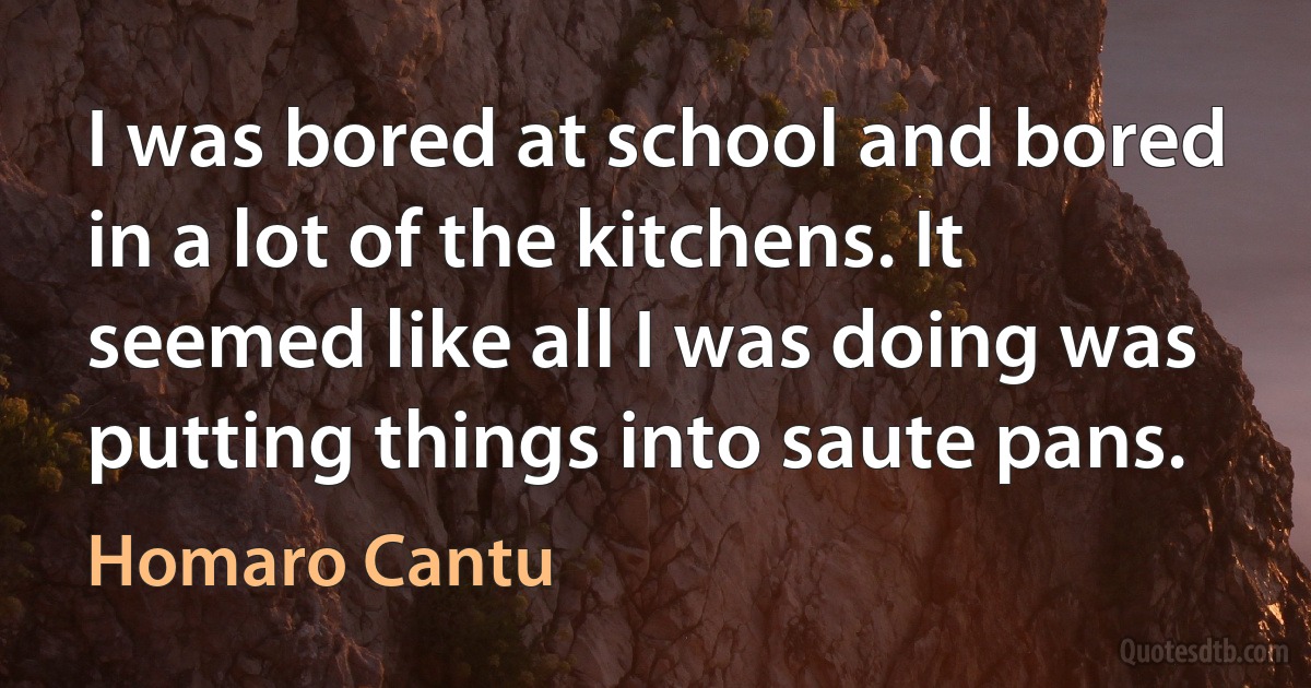 I was bored at school and bored in a lot of the kitchens. It seemed like all I was doing was putting things into saute pans. (Homaro Cantu)