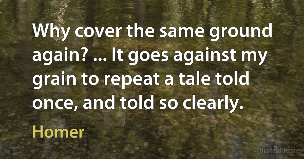 Why cover the same ground again? ... It goes against my grain to repeat a tale told once, and told so clearly. (Homer)