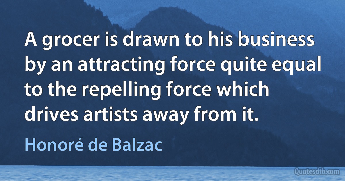 A grocer is drawn to his business by an attracting force quite equal to the repelling force which drives artists away from it. (Honoré de Balzac)