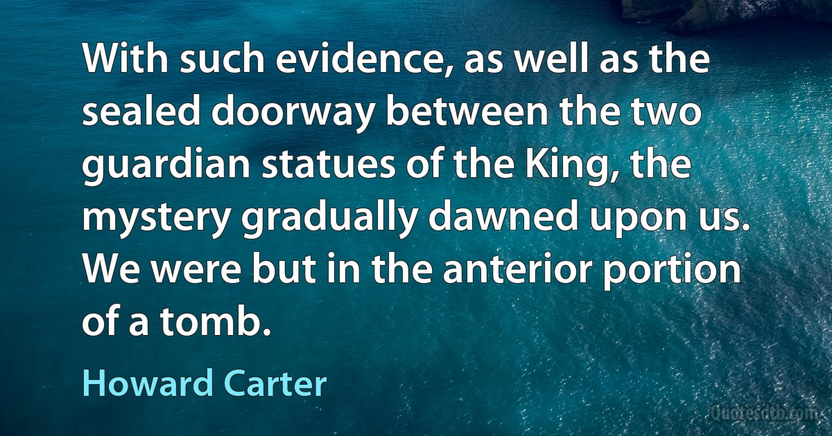 With such evidence, as well as the sealed doorway between the two guardian statues of the King, the mystery gradually dawned upon us. We were but in the anterior portion of a tomb. (Howard Carter)