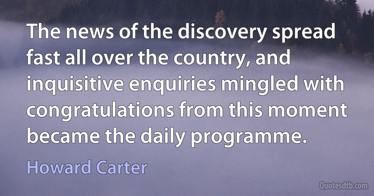 The news of the discovery spread fast all over the country, and inquisitive enquiries mingled with congratulations from this moment became the daily programme. (Howard Carter)