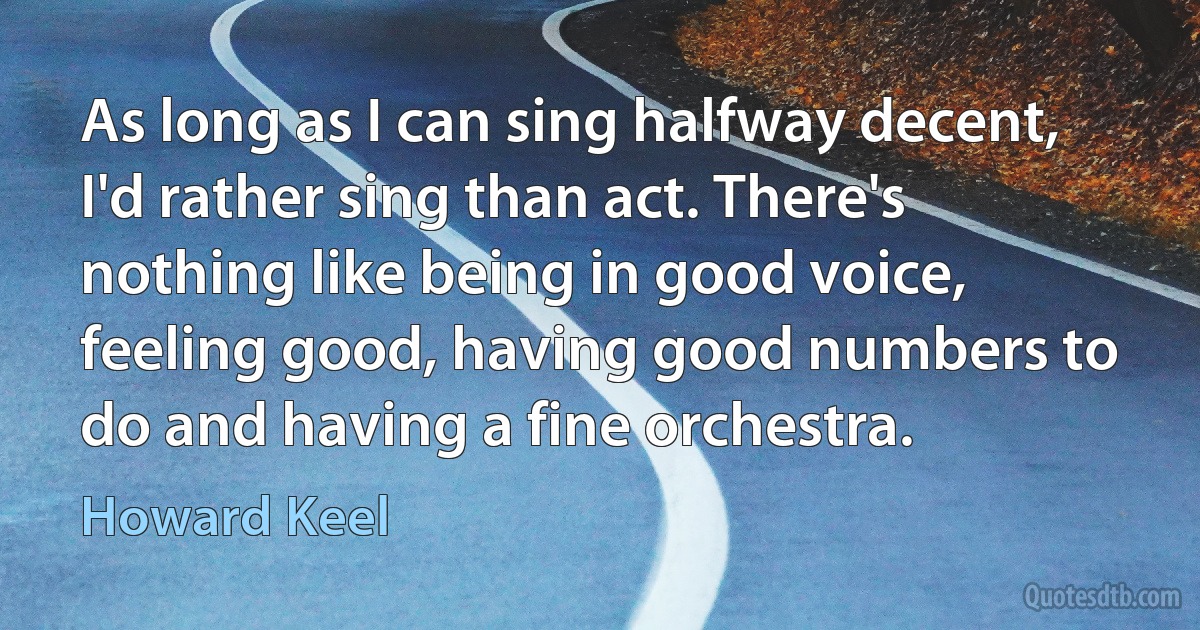 As long as I can sing halfway decent, I'd rather sing than act. There's nothing like being in good voice, feeling good, having good numbers to do and having a fine orchestra. (Howard Keel)