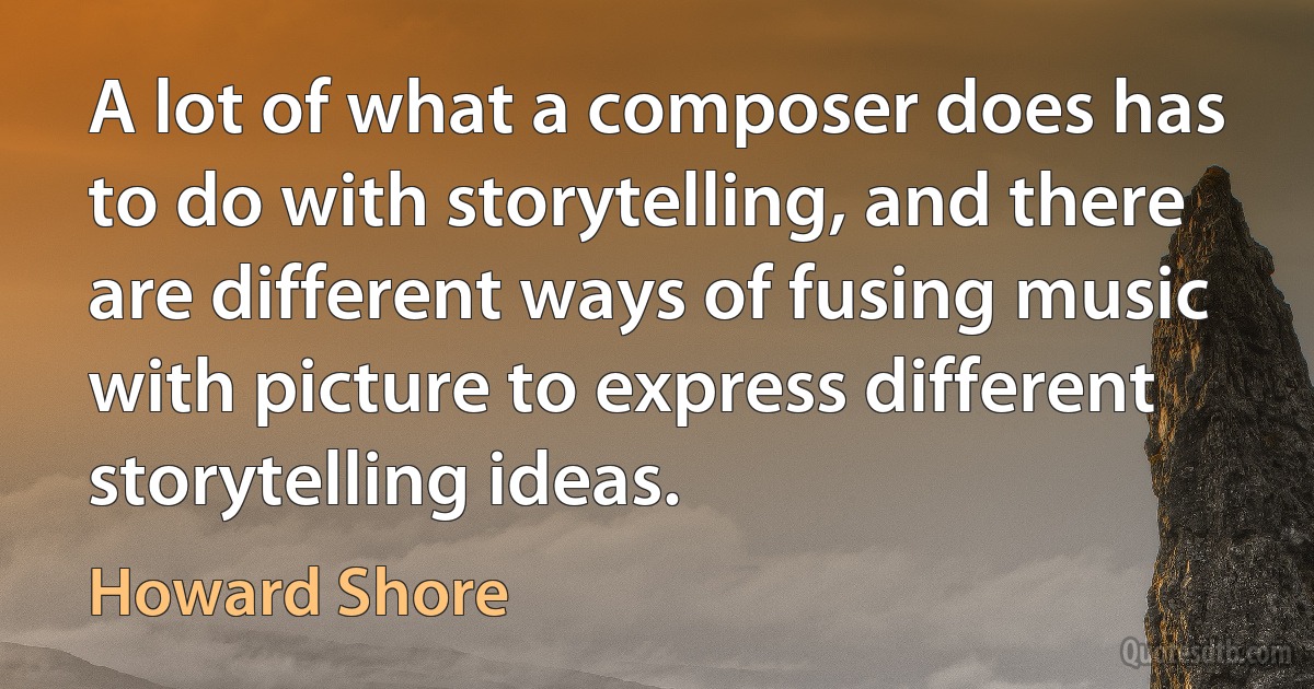 A lot of what a composer does has to do with storytelling, and there are different ways of fusing music with picture to express different storytelling ideas. (Howard Shore)