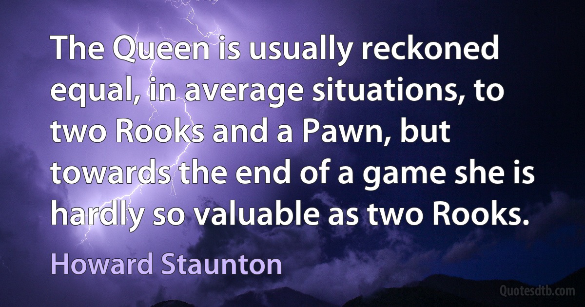 The Queen is usually reckoned equal, in average situations, to two Rooks and a Pawn, but towards the end of a game she is hardly so valuable as two Rooks. (Howard Staunton)