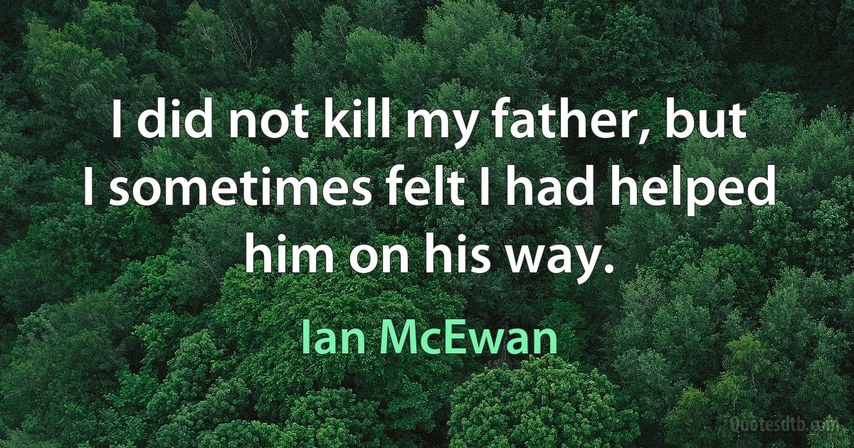 I did not kill my father, but I sometimes felt I had helped him on his way. (Ian McEwan)