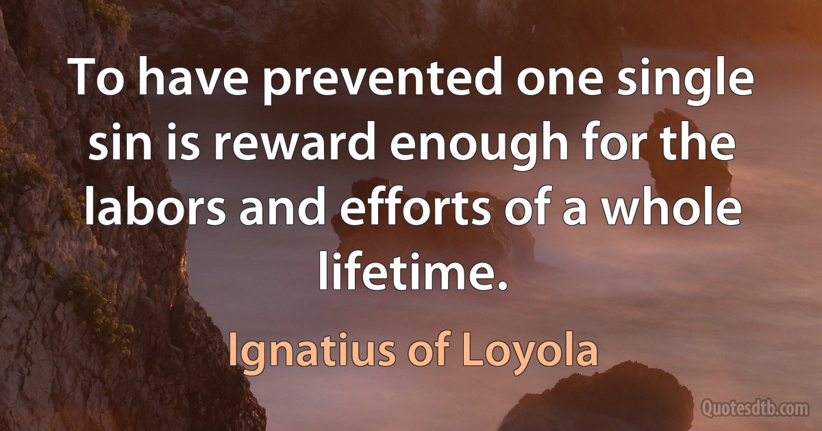 To have prevented one single sin is reward enough for the labors and efforts of a whole lifetime. (Ignatius of Loyola)