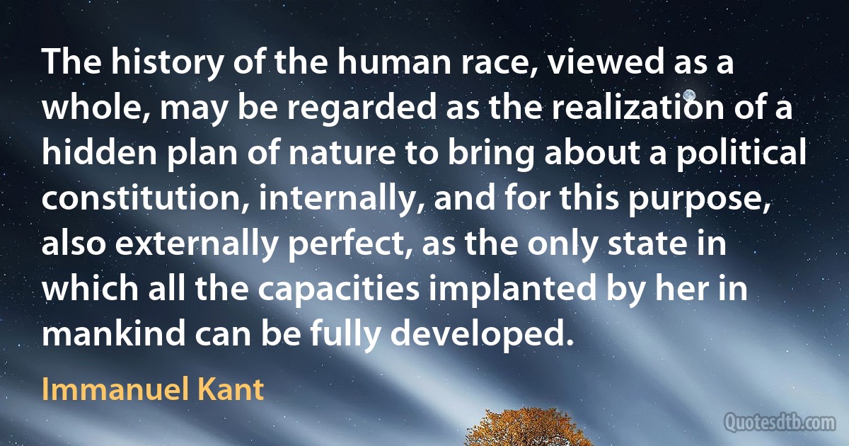 The history of the human race, viewed as a whole, may be regarded as the realization of a hidden plan of nature to bring about a political constitution, internally, and for this purpose, also externally perfect, as the only state in which all the capacities implanted by her in mankind can be fully developed. (Immanuel Kant)