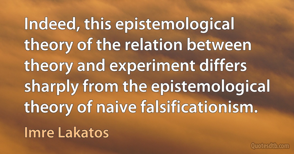 Indeed, this epistemological theory of the relation between theory and experiment differs sharply from the epistemological theory of naive falsificationism. (Imre Lakatos)