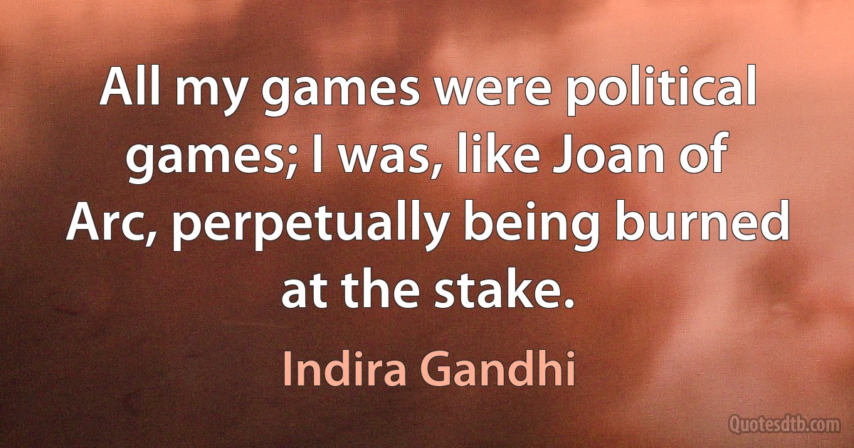 All my games were political games; I was, like Joan of Arc, perpetually being burned at the stake. (Indira Gandhi)