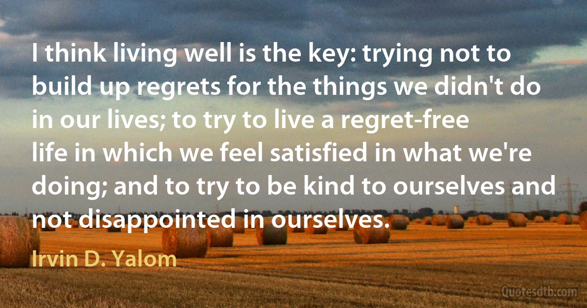 I think living well is the key: trying not to build up regrets for the things we didn't do in our lives; to try to live a regret-free life in which we feel satisfied in what we're doing; and to try to be kind to ourselves and not disappointed in ourselves. (Irvin D. Yalom)