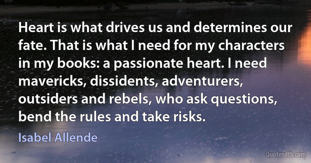 Heart is what drives us and determines our fate. That is what I need for my characters in my books: a passionate heart. I need mavericks, dissidents, adventurers, outsiders and rebels, who ask questions, bend the rules and take risks. (Isabel Allende)