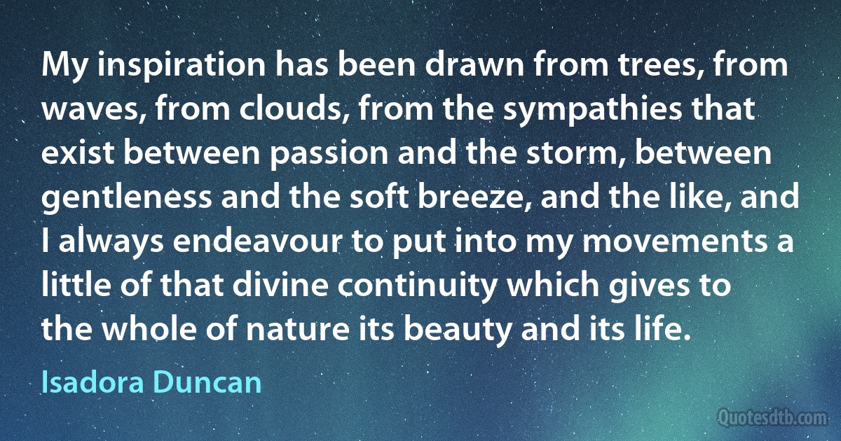 My inspiration has been drawn from trees, from waves, from clouds, from the sympathies that exist between passion and the storm, between gentleness and the soft breeze, and the like, and I always endeavour to put into my movements a little of that divine continuity which gives to the whole of nature its beauty and its life. (Isadora Duncan)