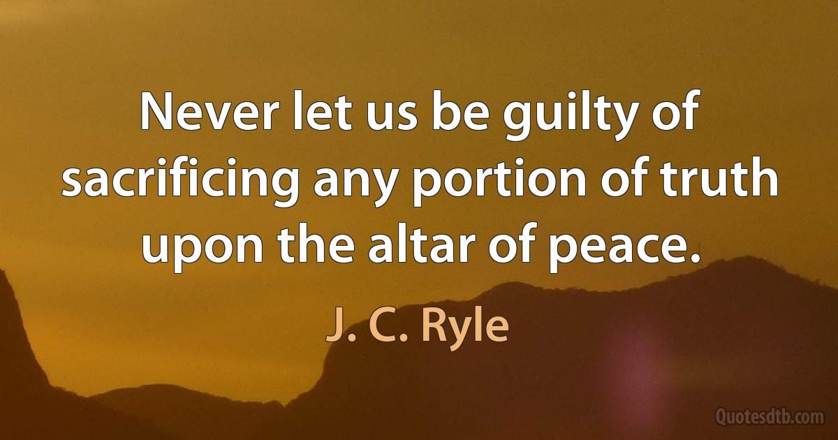 Never let us be guilty of sacrificing any portion of truth upon the altar of peace. (J. C. Ryle)