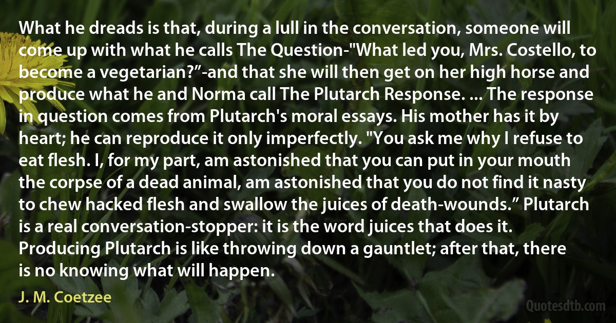 What he dreads is that, during a lull in the conversation, someone will come up with what he calls The Question-"What led you, Mrs. Costello, to become a vegetarian?”-and that she will then get on her high horse and produce what he and Norma call The Plutarch Response. ... The response in question comes from Plutarch's moral essays. His mother has it by heart; he can reproduce it only imperfectly. "You ask me why I refuse to eat flesh. I, for my part, am astonished that you can put in your mouth the corpse of a dead animal, am astonished that you do not find it nasty to chew hacked flesh and swallow the juices of death-wounds.” Plutarch is a real conversation-stopper: it is the word juices that does it. Producing Plutarch is like throwing down a gauntlet; after that, there is no knowing what will happen. (J. M. Coetzee)