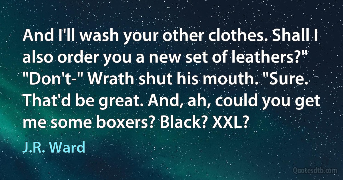 And I'll wash your other clothes. Shall I also order you a new set of leathers?"
"Don't-" Wrath shut his mouth. "Sure. That'd be great. And, ah, could you get me some boxers? Black? XXL? (J.R. Ward)