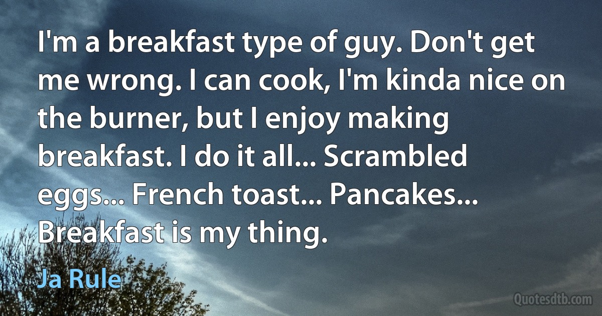 I'm a breakfast type of guy. Don't get me wrong. I can cook, I'm kinda nice on the burner, but I enjoy making breakfast. I do it all... Scrambled eggs... French toast... Pancakes... Breakfast is my thing. (Ja Rule)