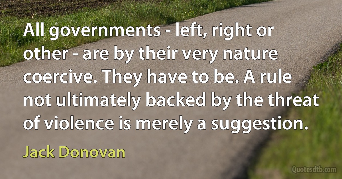 All governments - left, right or other - are by their very nature coercive. They have to be. A rule not ultimately backed by the threat of violence is merely a suggestion. (Jack Donovan)