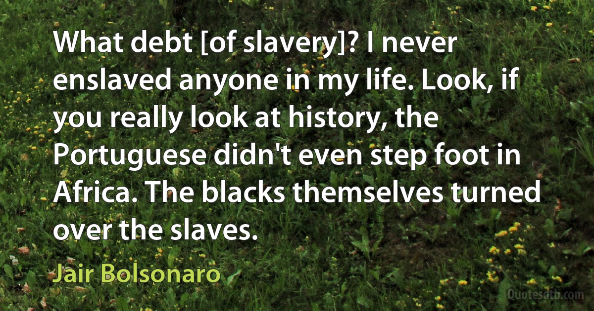 What debt [of slavery]? I never enslaved anyone in my life. Look, if you really look at history, the Portuguese didn't even step foot in Africa. The blacks themselves turned over the slaves. (Jair Bolsonaro)