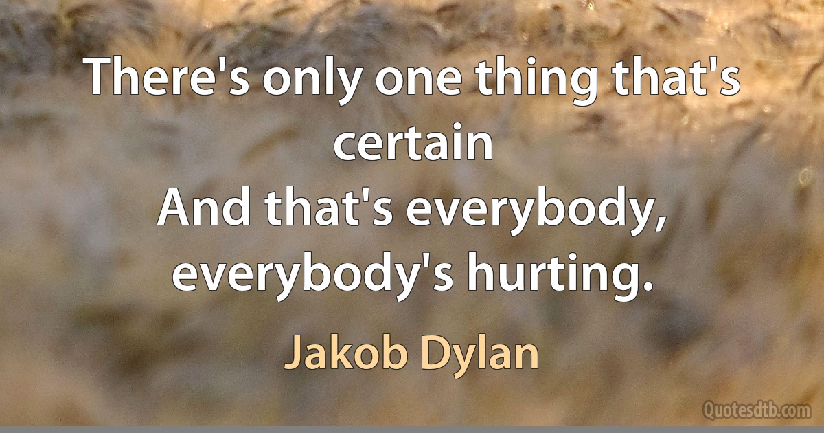 There's only one thing that's certain
And that's everybody, everybody's hurting. (Jakob Dylan)