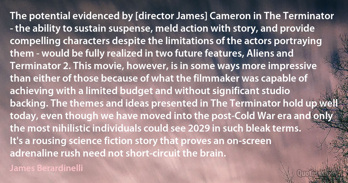 The potential evidenced by [director James] Cameron in The Terminator - the ability to sustain suspense, meld action with story, and provide compelling characters despite the limitations of the actors portraying them - would be fully realized in two future features, Aliens and Terminator 2. This movie, however, is in some ways more impressive than either of those because of what the filmmaker was capable of achieving with a limited budget and without significant studio backing. The themes and ideas presented in The Terminator hold up well today, even though we have moved into the post-Cold War era and only the most nihilistic individuals could see 2029 in such bleak terms. It's a rousing science fiction story that proves an on-screen adrenaline rush need not short-circuit the brain. (James Berardinelli)