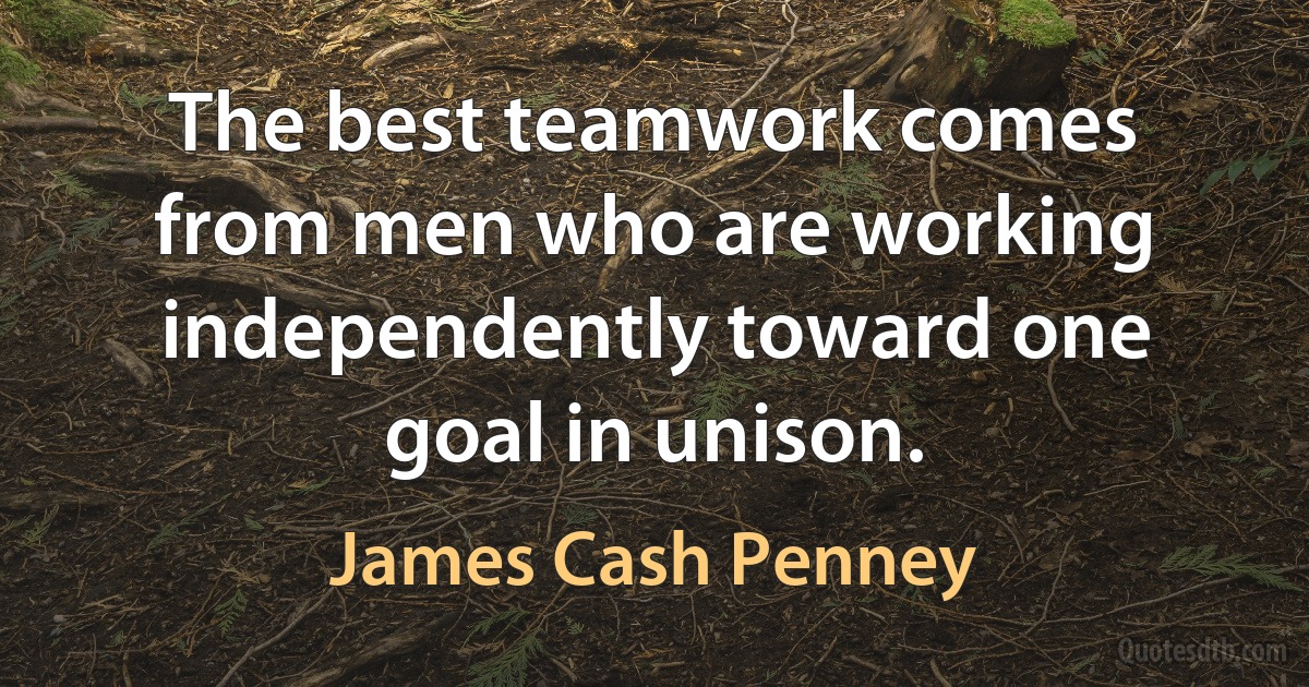 The best teamwork comes from men who are working independently toward one goal in unison. (James Cash Penney)