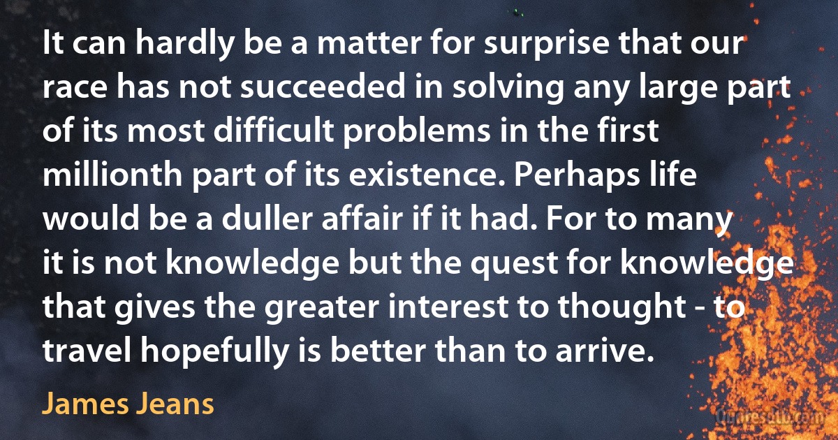 It can hardly be a matter for surprise that our race has not succeeded in solving any large part of its most difficult problems in the first millionth part of its existence. Perhaps life would be a duller affair if it had. For to many it is not knowledge but the quest for knowledge that gives the greater interest to thought - to travel hopefully is better than to arrive. (James Jeans)