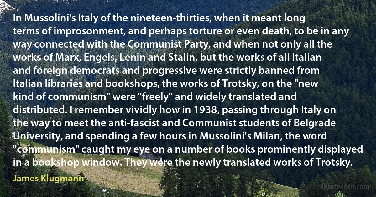 In Mussolini's Italy of the nineteen-thirties, when it meant long terms of improsonment, and perhaps torture or even death, to be in any way connected with the Communist Party, and when not only all the works of Marx, Engels, Lenin and Stalin, but the works of all Italian and foreign democrats and progressive were strictly banned from Italian libraries and bookshops, the works of Trotsky, on the "new kind of communism" were "freely" and widely translated and distributed. I remember vividly how in 1938, passing through Italy on the way to meet the anti-fascist and Communist students of Belgrade University, and spending a few hours in Mussolini's Milan, the word "communism" caught my eye on a number of books prominently displayed in a bookshop window. They were the newly translated works of Trotsky. (James Klugmann)