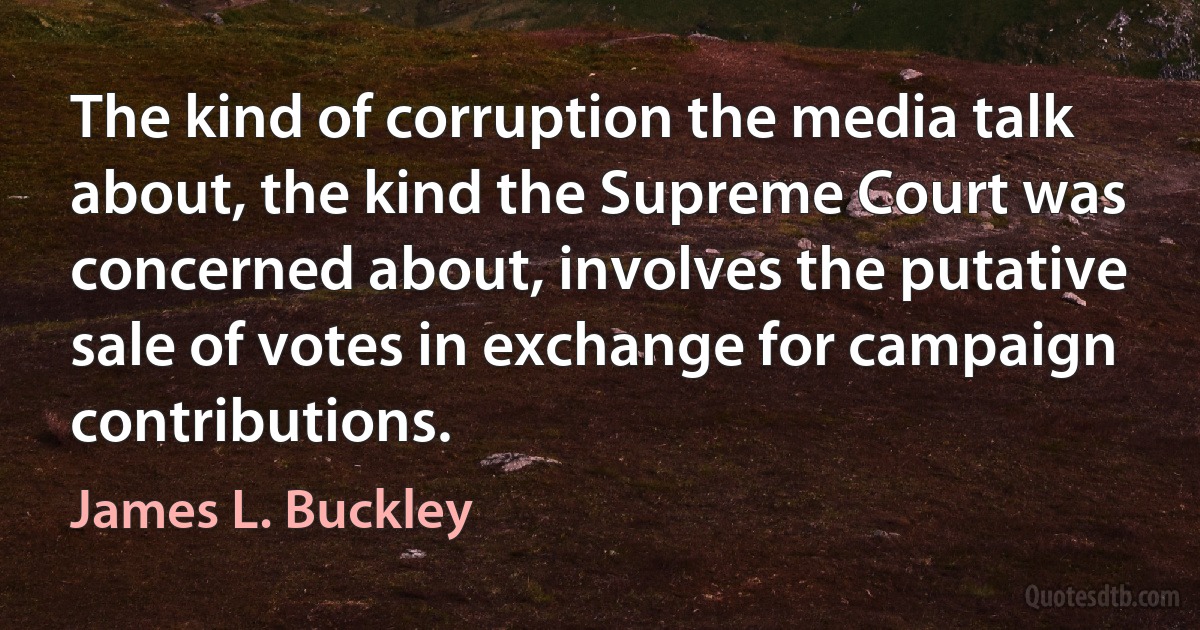 The kind of corruption the media talk about, the kind the Supreme Court was concerned about, involves the putative sale of votes in exchange for campaign contributions. (James L. Buckley)