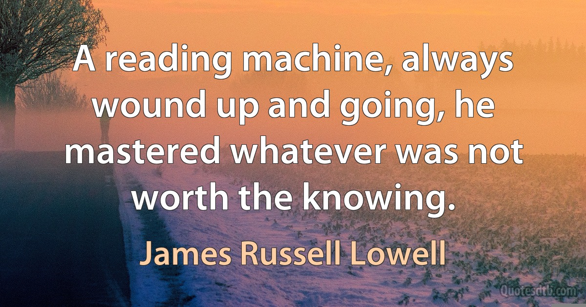 A reading machine, always wound up and going, he mastered whatever was not worth the knowing. (James Russell Lowell)