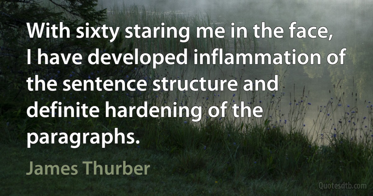 With sixty staring me in the face, I have developed inflammation of the sentence structure and definite hardening of the paragraphs. (James Thurber)