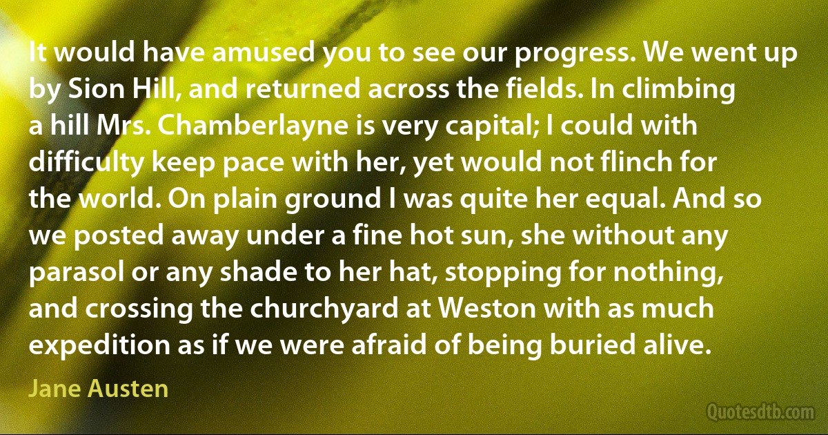 It would have amused you to see our progress. We went up by Sion Hill, and returned across the fields. In climbing a hill Mrs. Chamberlayne is very capital; I could with difficulty keep pace with her, yet would not flinch for the world. On plain ground I was quite her equal. And so we posted away under a fine hot sun, she without any parasol or any shade to her hat, stopping for nothing, and crossing the churchyard at Weston with as much expedition as if we were afraid of being buried alive. (Jane Austen)