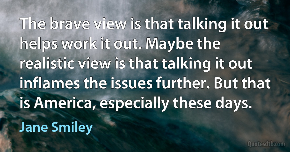 The brave view is that talking it out helps work it out. Maybe the realistic view is that talking it out inflames the issues further. But that is America, especially these days. (Jane Smiley)