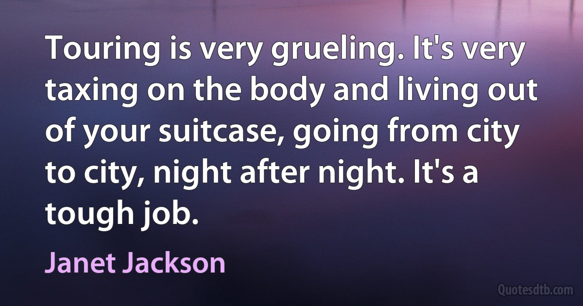 Touring is very grueling. It's very taxing on the body and living out of your suitcase, going from city to city, night after night. It's a tough job. (Janet Jackson)