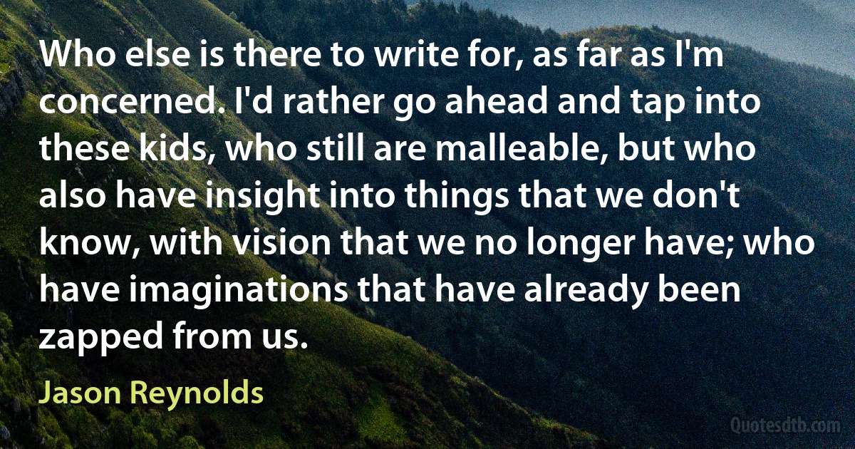 Who else is there to write for, as far as I'm concerned. I'd rather go ahead and tap into these kids, who still are malleable, but who also have insight into things that we don't know, with vision that we no longer have; who have imaginations that have already been zapped from us. (Jason Reynolds)