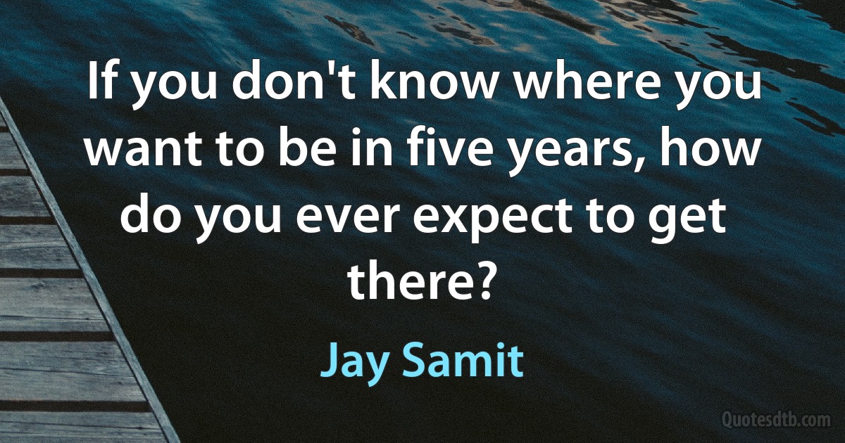 If you don't know where you want to be in five years, how do you ever expect to get there? (Jay Samit)