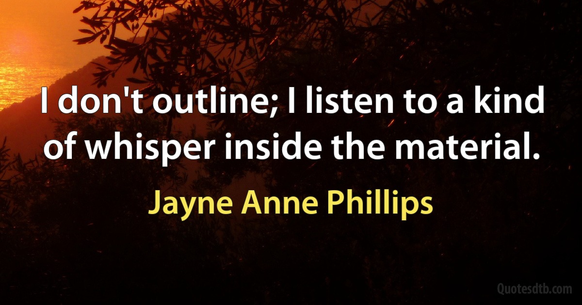 I don't outline; I listen to a kind of whisper inside the material. (Jayne Anne Phillips)