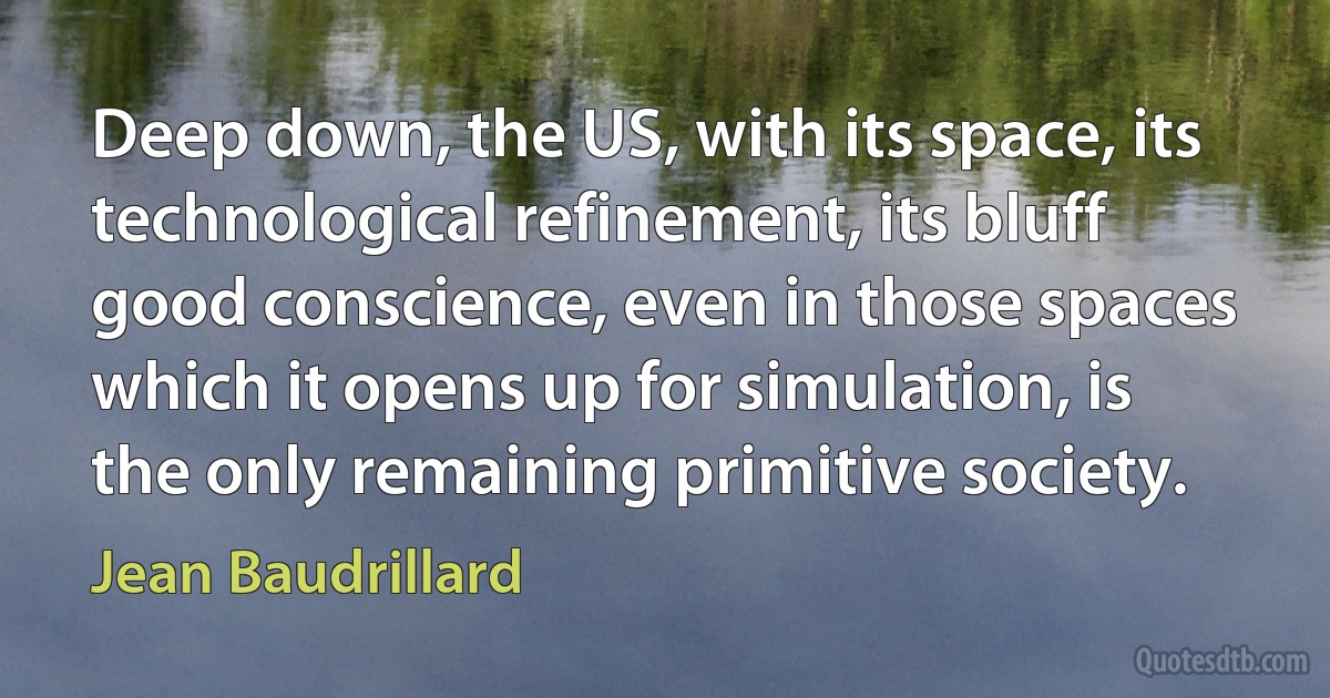 Deep down, the US, with its space, its technological refinement, its bluff good conscience, even in those spaces which it opens up for simulation, is the only remaining primitive society. (Jean Baudrillard)