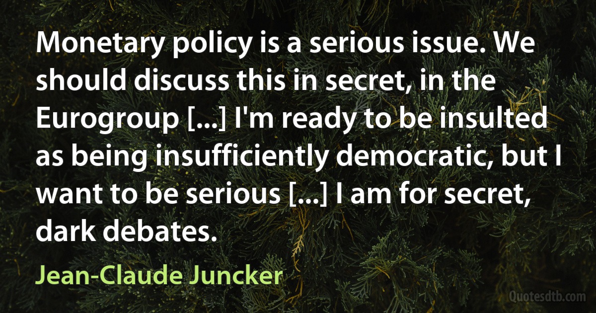 Monetary policy is a serious issue. We should discuss this in secret, in the Eurogroup [...] I'm ready to be insulted as being insufficiently democratic, but I want to be serious [...] I am for secret, dark debates. (Jean-Claude Juncker)