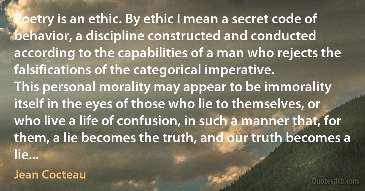 Poetry is an ethic. By ethic I mean a secret code of behavior, a discipline constructed and conducted according to the capabilities of a man who rejects the falsifications of the categorical imperative.
This personal morality may appear to be immorality itself in the eyes of those who lie to themselves, or who live a life of confusion, in such a manner that, for them, a lie becomes the truth, and our truth becomes a lie... (Jean Cocteau)