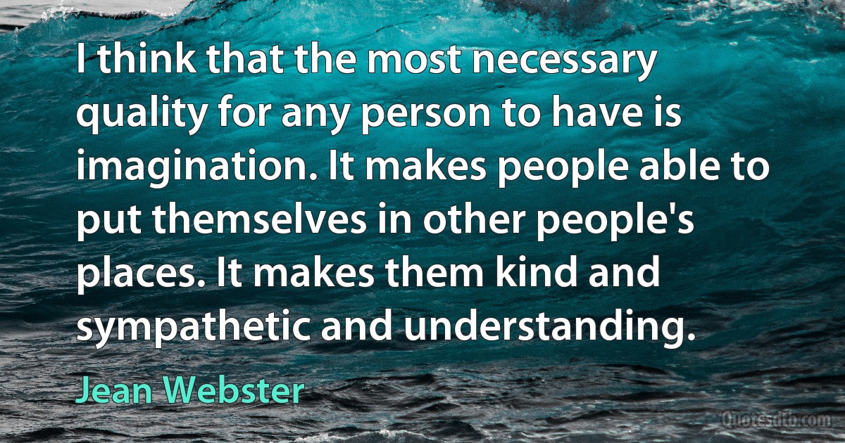 I think that the most necessary quality for any person to have is imagination. It makes people able to put themselves in other people's places. It makes them kind and sympathetic and understanding. (Jean Webster)