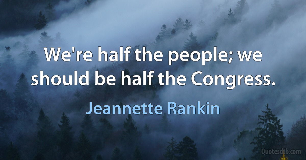 We're half the people; we should be half the Congress. (Jeannette Rankin)