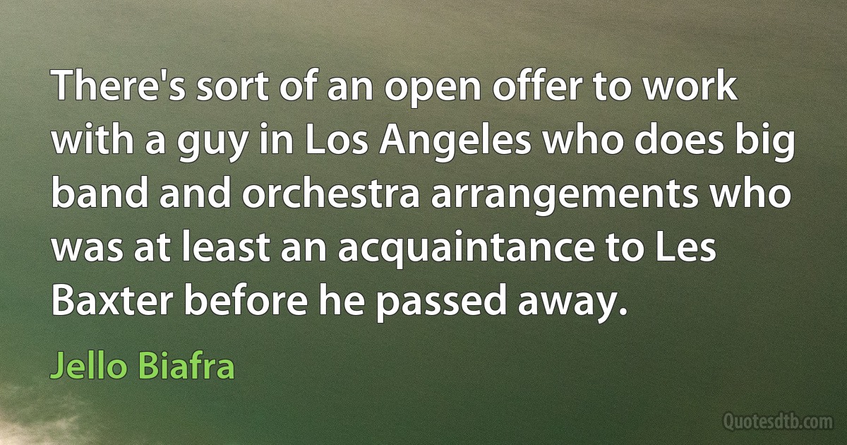 There's sort of an open offer to work with a guy in Los Angeles who does big band and orchestra arrangements who was at least an acquaintance to Les Baxter before he passed away. (Jello Biafra)