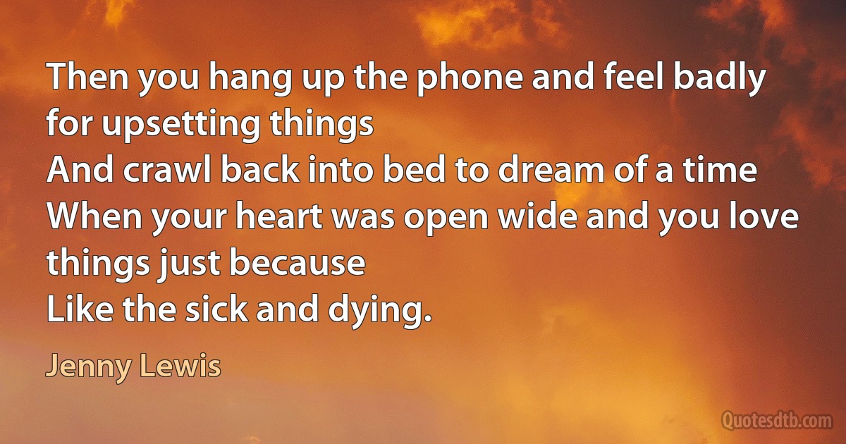 Then you hang up the phone and feel badly for upsetting things
And crawl back into bed to dream of a time
When your heart was open wide and you love things just because
Like the sick and dying. (Jenny Lewis)