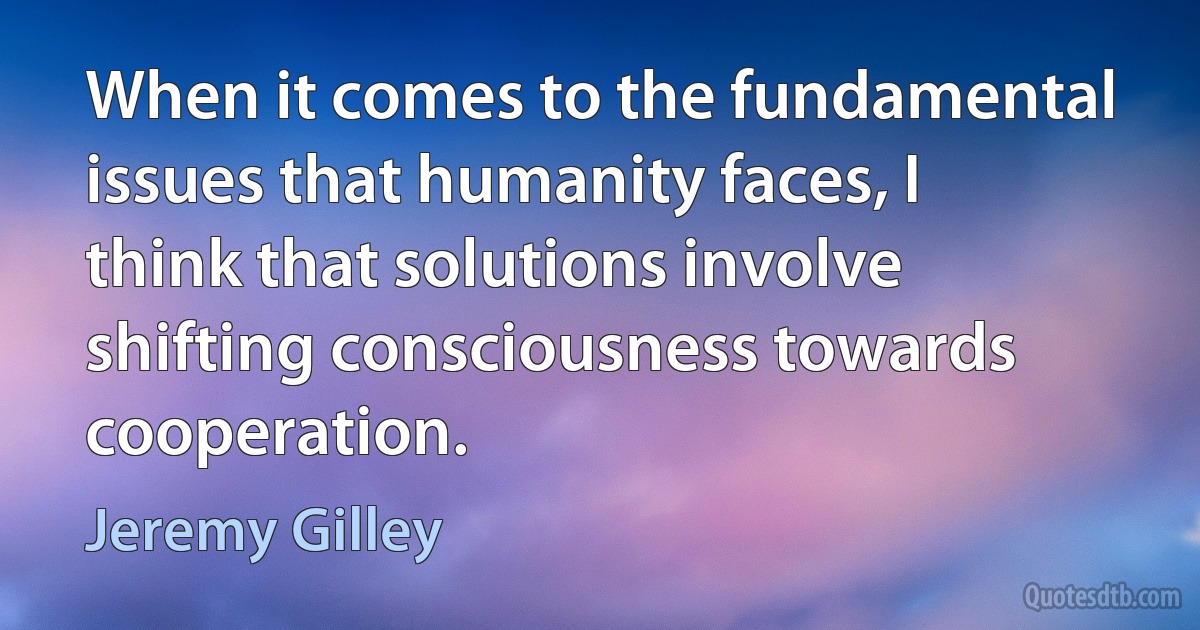 When it comes to the fundamental issues that humanity faces, I think that solutions involve shifting consciousness towards cooperation. (Jeremy Gilley)