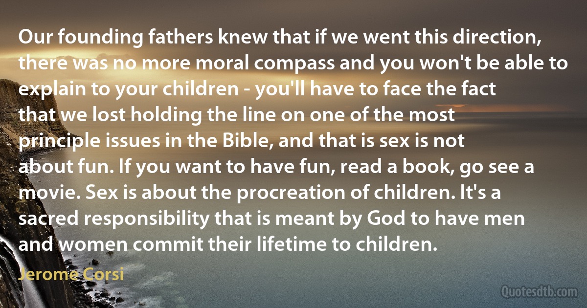 Our founding fathers knew that if we went this direction, there was no more moral compass and you won't be able to explain to your children - you'll have to face the fact that we lost holding the line on one of the most principle issues in the Bible, and that is sex is not about fun. If you want to have fun, read a book, go see a movie. Sex is about the procreation of children. It's a sacred responsibility that is meant by God to have men and women commit their lifetime to children. (Jerome Corsi)