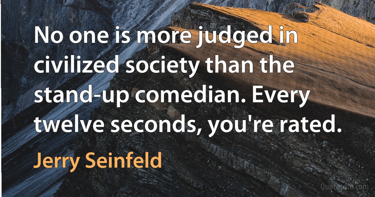 No one is more judged in civilized society than the stand-up comedian. Every twelve seconds, you're rated. (Jerry Seinfeld)