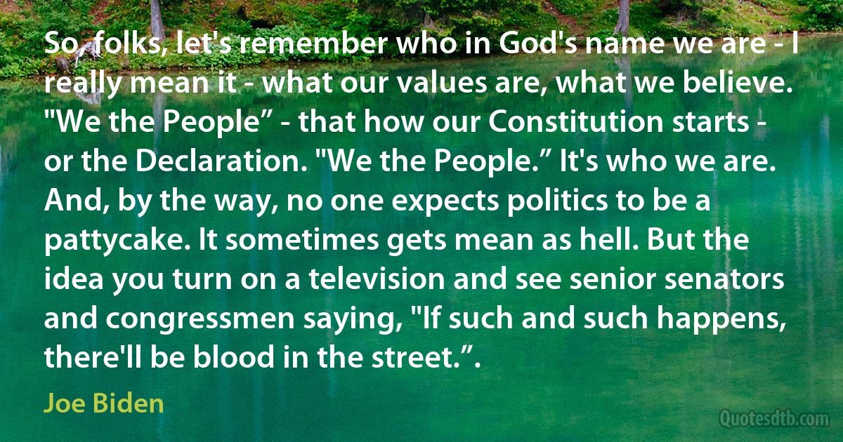 So, folks, let's remember who in God's name we are - I really mean it - what our values are, what we believe. "We the People” - that how our Constitution starts - or the Declaration. "We the People.” It's who we are. And, by the way, no one expects politics to be a pattycake. It sometimes gets mean as hell. But the idea you turn on a television and see senior senators and congressmen saying, "If such and such happens, there'll be blood in the street.”. (Joe Biden)